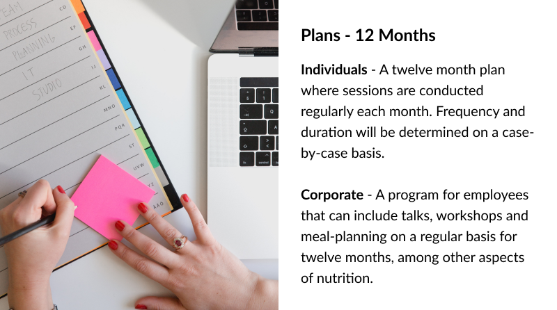 Plans - 12 Months Individuals - A twelve month plan where sessions are conducted regularly each month. Frequency and duration will be determined on a case-by-case basis. Corporate - A program for employees that can include talks, workshops and meal-planning on a regular basis for twelve months, among other aspects of nutrition.