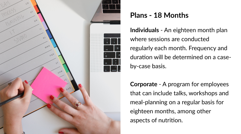 Plans - 18 Months Individuals - An eighteen month plan where sessions are conducted regularly each month. Frequency and duration will be determined on a case-by-case basis. Corporate - A program for employees that can include talks, workshops and meal-planning on a regular basis for eighteen months, among other aspects of nutrition.