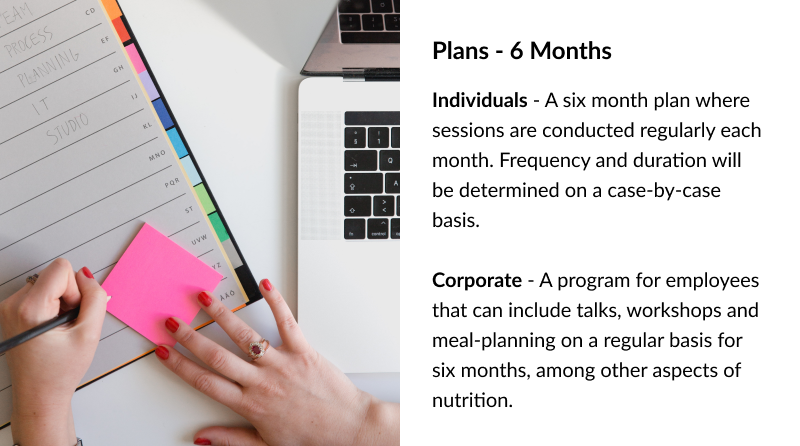 Plans - 6 Months Individuals - A six month plan where sessions are conducted regularly each month. Frequency and duration will be determined on a case-by-case basis. Corporate - A program for employees that can include talks, workshops and meal-planning on a regular basis for six months, among other aspects of nutrition.