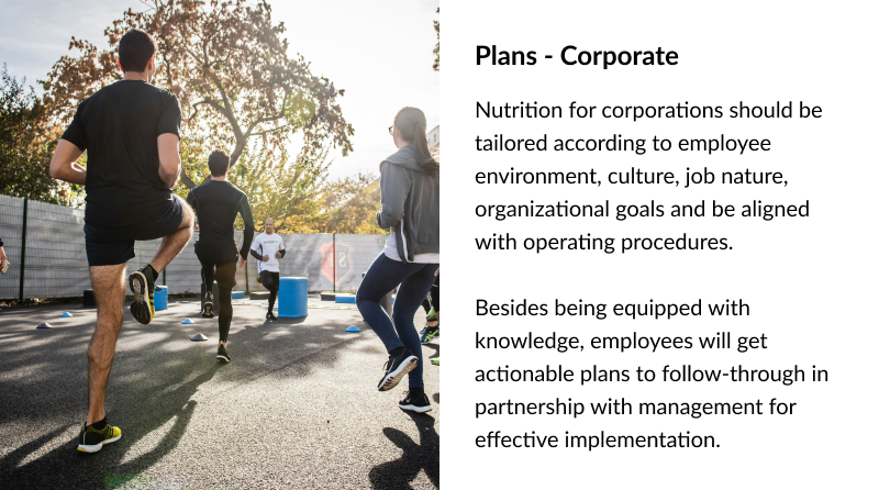 Plans - Corporate Nutrition for corporations should be tailored according to employee environment, culture, job nature, organizational goals and be aligned with operating procedures. Besides being equipped with knowledge, employees will get actionable plans to follow-through in partnership with management for effective implementation.