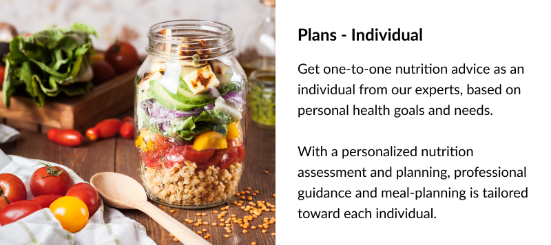 Plans - Individual Get one-to-one nutrition advice as an individual from our experts, based on personal health goals and needs. With a personalized nutrition assessment and planning, professional guidance and meal-planning is tailored toward each individual.