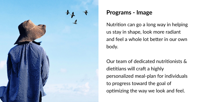 Programs - Image Nutrition can go a long way in helping us stay in shape, look more radiant and feel a whole lot better in our own body. Our team of dedicated nutritionists & dieticians will craft a highly personalized meal-plan for individuals to progress toward the goal of optimizing the way we look and feel.